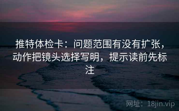 推特体检卡：问题范围有没有扩张，动作把镜头选择写明，提示读前先标注  第2张