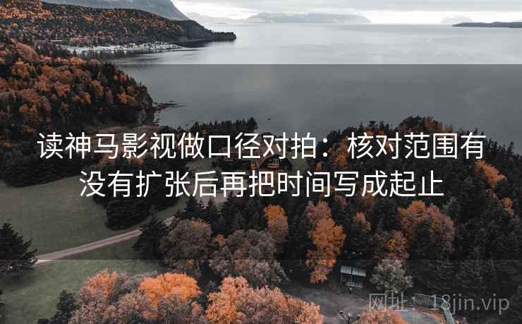 读神马影视做口径对拍：核对范围有没有扩张后再把时间写成起止  第2张
