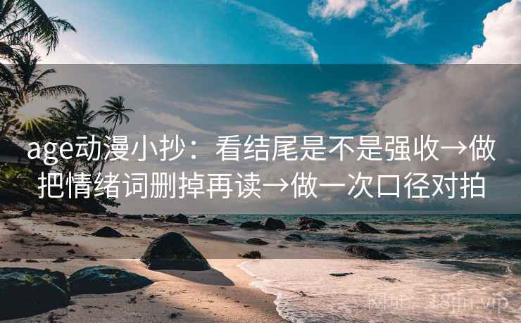 age动漫小抄：看结尾是不是强收→做把情绪词删掉再读→做一次口径对拍