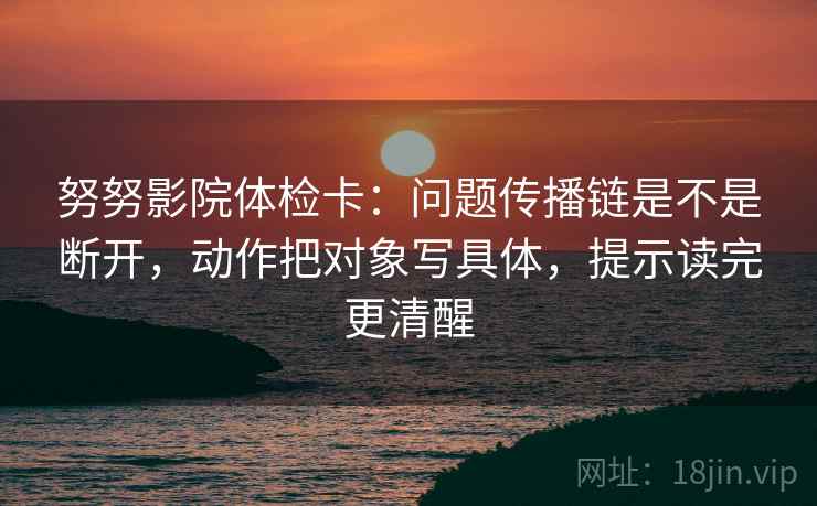 努努影院体检卡：问题传播链是不是断开，动作把对象写具体，提示读完更清醒  第2张