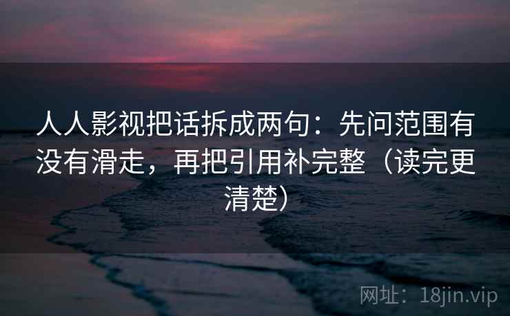 人人影视把话拆成两句：先问范围有没有滑走，再把引用补完整（读完更清楚）