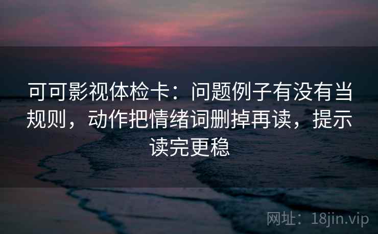 可可影视体检卡：问题例子有没有当规则，动作把情绪词删掉再读，提示读完更稳  第2张