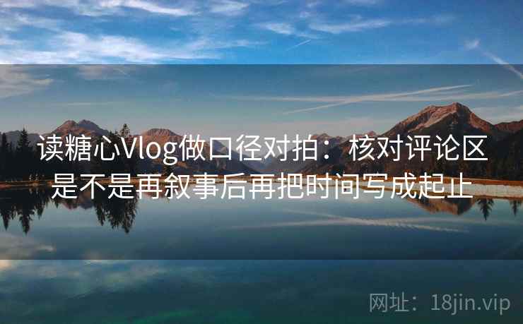 读糖心Vlog做口径对拍：核对评论区是不是再叙事后再把时间写成起止  第2张