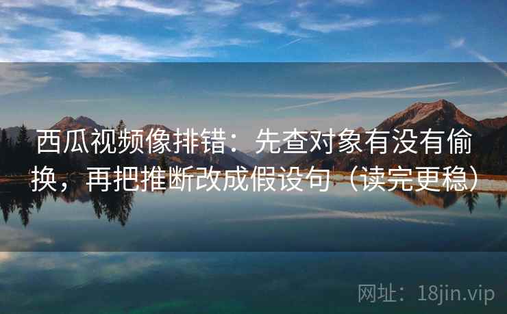西瓜视频像排错：先查对象有没有偷换，再把推断改成假设句（读完更稳）  第2张