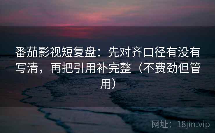 番茄影视短复盘：先对齐口径有没有写清，再把引用补完整（不费劲但管用）  第2张
