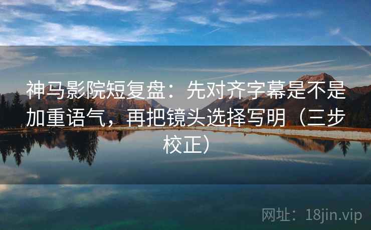 神马影院短复盘：先对齐字幕是不是加重语气，再把镜头选择写明（三步校正）  第2张