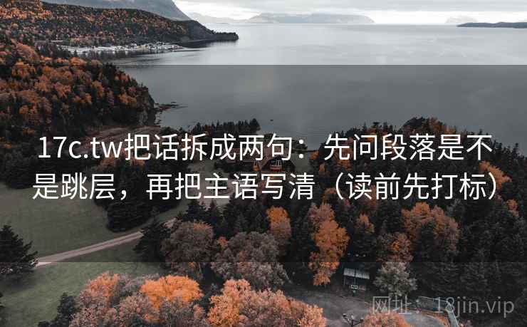 17c.tw把话拆成两句：先问段落是不是跳层，再把主语写清（读前先打标）  第2张