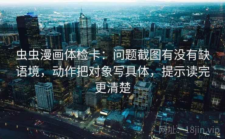 虫虫漫画体检卡：问题截图有没有缺语境，动作把对象写具体，提示读完更清楚