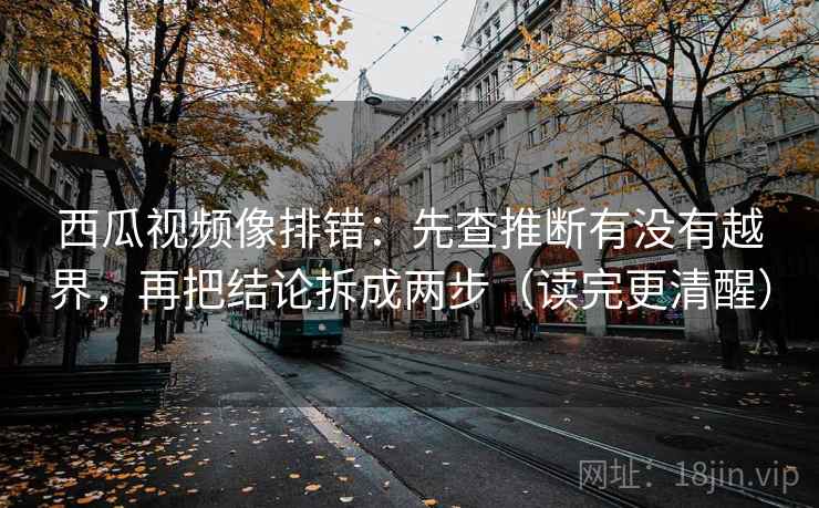 西瓜视频像排错：先查推断有没有越界，再把结论拆成两步（读完更清醒）  第1张