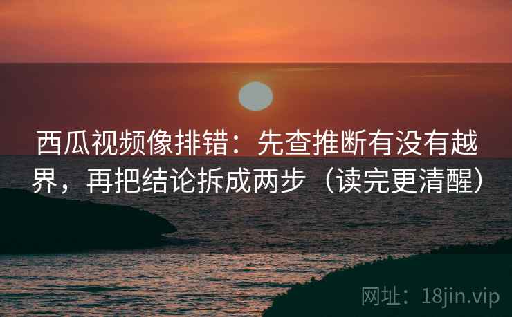 西瓜视频像排错：先查推断有没有越界，再把结论拆成两步（读完更清醒）  第2张