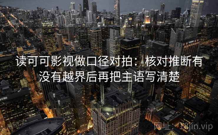 读可可影视做口径对拍：核对推断有没有越界后再把主语写清楚