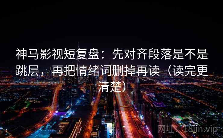 神马影视短复盘：先对齐段落是不是跳层，再把情绪词删掉再读（读完更清楚）