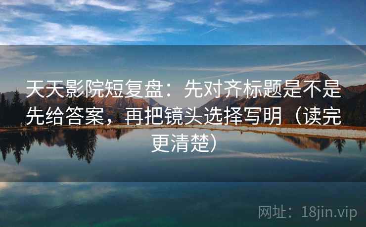 天天影院短复盘：先对齐标题是不是先给答案，再把镜头选择写明（读完更清楚）  第2张