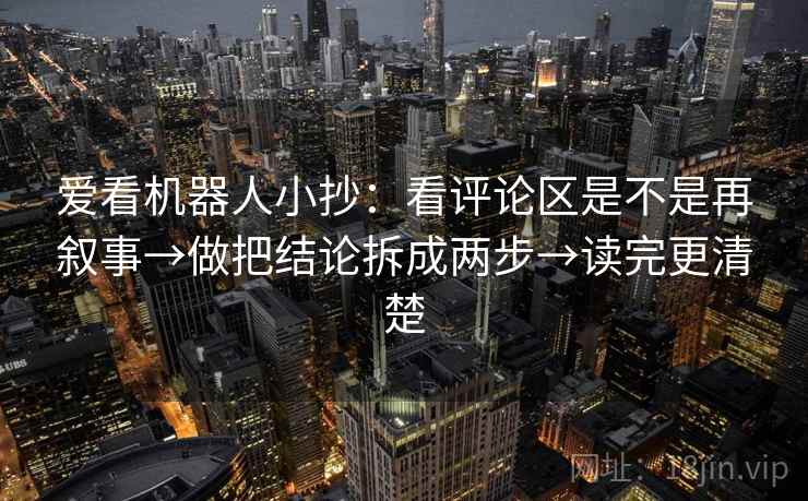 爱看机器人小抄：看评论区是不是再叙事→做把结论拆成两步→读完更清楚  第1张