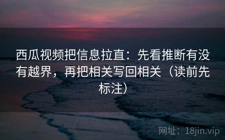 西瓜视频把信息拉直：先看推断有没有越界，再把相关写回相关（读前先标注）  第1张