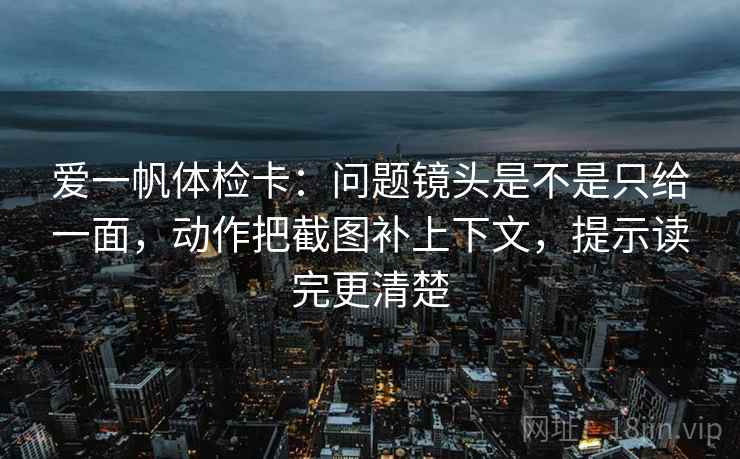 爱一帆体检卡：问题镜头是不是只给一面，动作把截图补上下文，提示读完更清楚  第1张