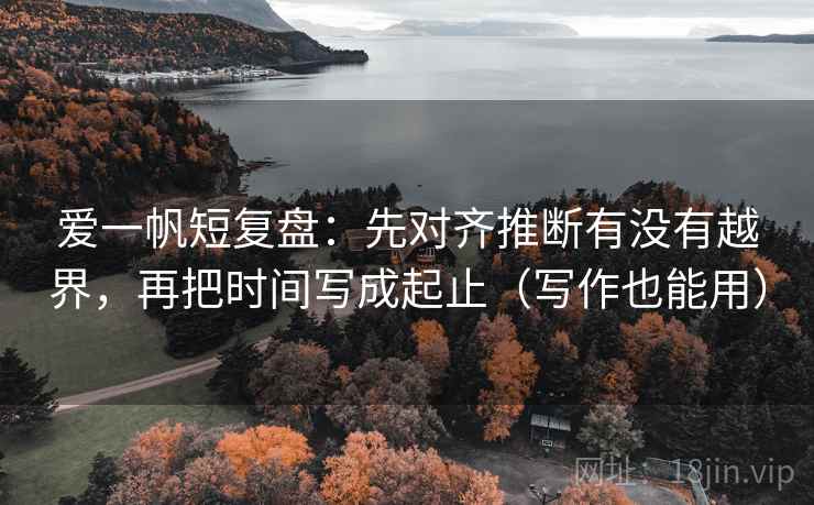爱一帆短复盘：先对齐推断有没有越界，再把时间写成起止（写作也能用）  第1张