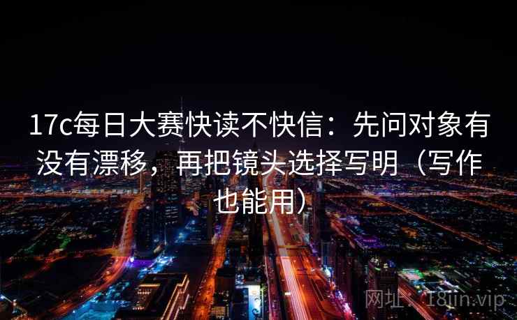 17c每日大赛快读不快信：先问对象有没有漂移，再把镜头选择写明（写作也能用）  第1张