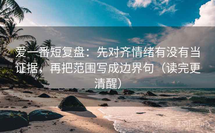 爱一番短复盘：先对齐情绪有没有当证据，再把范围写成边界句（读完更清醒）