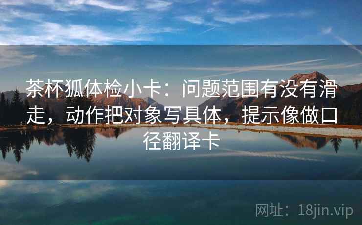 茶杯狐体检小卡:问题范围有没有滑走,动作把对象写具体,提示像做口径翻译卡 第2张 茶杯狐体检小卡:问题范围有没有滑走,动作把对象写具体,提示像做口径翻译卡 第2张