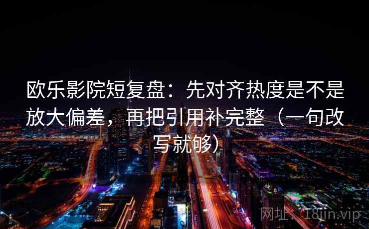 欧乐影院短复盘：先对齐热度是不是放大偏差，再把引用补完整（一句改写就够）  第2张