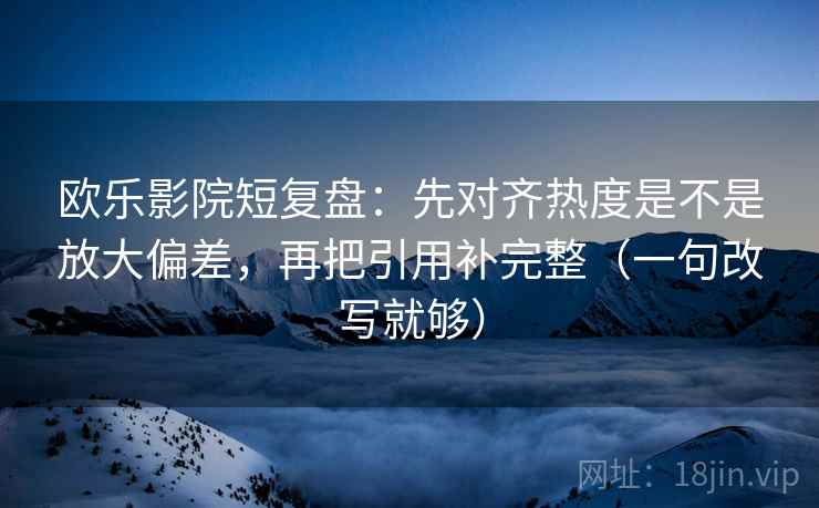欧乐影院短复盘：先对齐热度是不是放大偏差，再把引用补完整（一句改写就够）