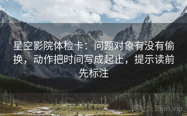 星空影院体检卡：问题对象有没有偷换，动作把时间写成起止，提示读前先标注