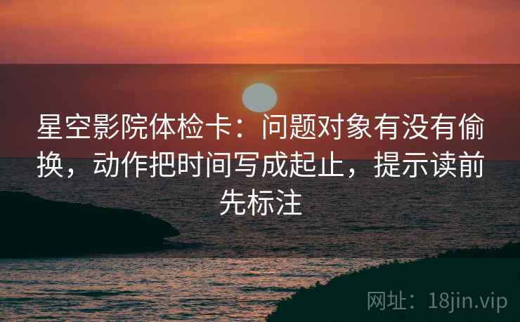 星空影院体检卡：问题对象有没有偷换，动作把时间写成起止，提示读前先标注  第2张