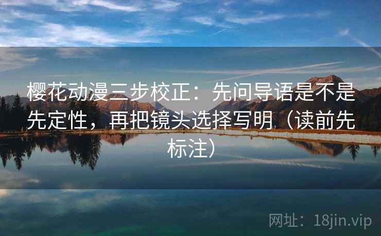 樱花动漫三步校正：先问导语是不是先定性，再把镜头选择写明（读前先标注）