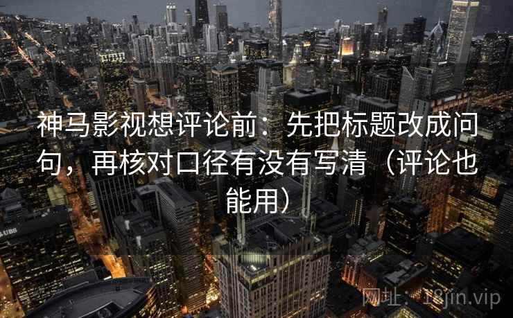 神马影视想评论前：先把标题改成问句，再核对口径有没有写清（评论也能用）