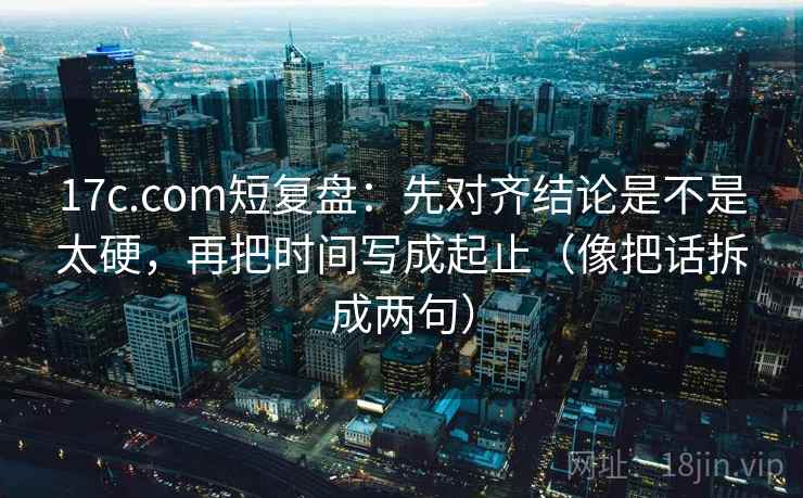 17c.com短复盘：先对齐结论是不是太硬，再把时间写成起止（像把话拆成两句）