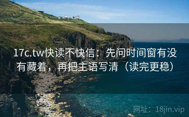 17c.tw快读不快信：先问时间窗有没有藏着，再把主语写清（读完更稳）