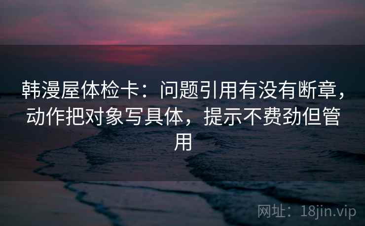 韩漫屋体检卡:问题引用有没有断章,动作把对象写具体,提示不费劲但管用 第2张 韩漫屋体检卡:问题引用有没有断章,动作把对象写具体,提示不费劲但管用 第2张