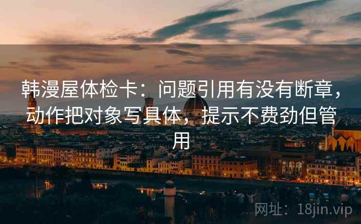 韩漫屋体检卡：问题引用有没有断章，动作把对象写具体，提示不费劲但管用