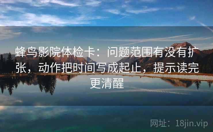 蜂鸟影院体检卡:问题范围有没有扩张,动作把时间写成起止,提示读完更清醒 第2张 蜂鸟影院体检卡:问题范围有没有扩张,动作把时间写成起止,提示读完更清醒 第2张