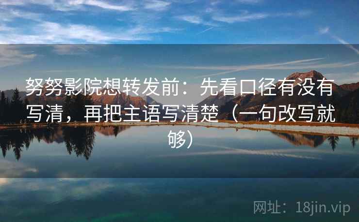 努努影院想转发前：先看口径有没有写清，再把主语写清楚（一句改写就够）