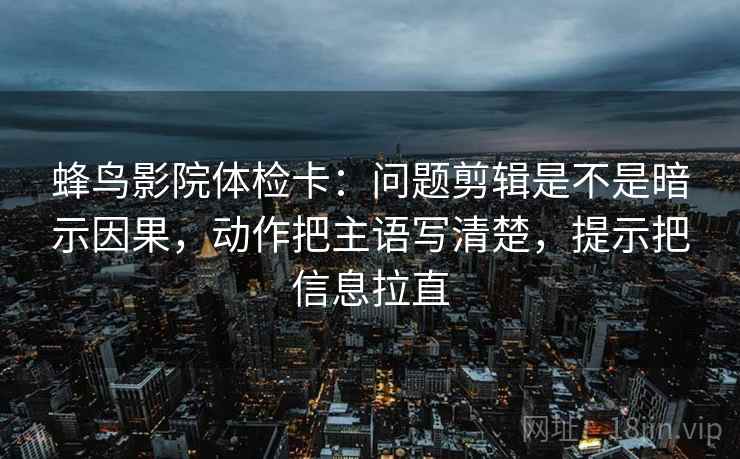 蜂鸟影院体检卡：问题剪辑是不是暗示因果，动作把主语写清楚，提示把信息拉直