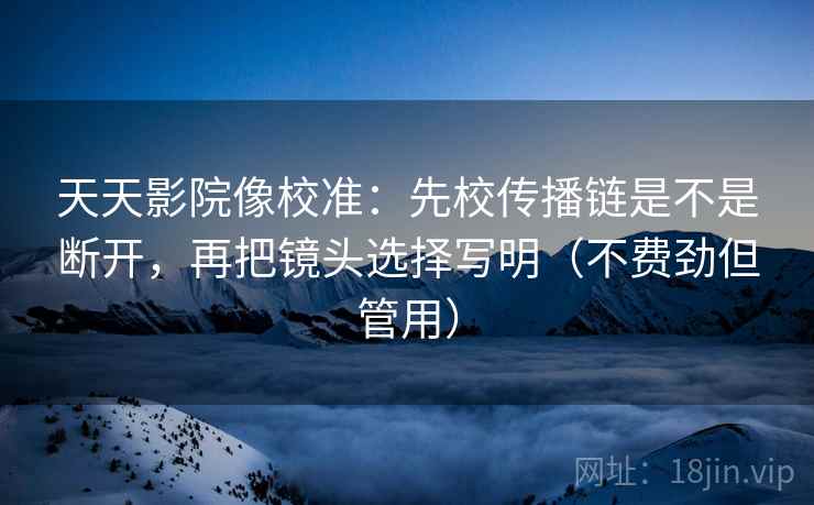 天天影院像校准:先校传播链是不是断开,再把镜头选择写明(不费劲但管用) 第2张 天天影院像校准:先校传播链是不是断开,再把镜头选择写明(不费劲但管用) 第2张
