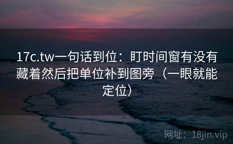 17c.tw一句话到位：盯时间窗有没有藏着然后把单位补到图旁（一眼就能定位）  第2张