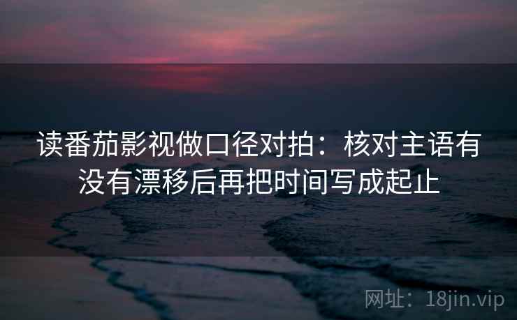 读番茄影视做口径对拍：核对主语有没有漂移后再把时间写成起止  第1张